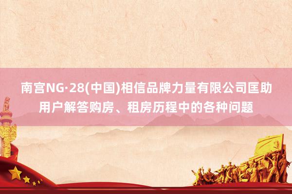 南宫NG·28(中国)相信品牌力量有限公司匡助用户解答购房、租房历程中的各种问题