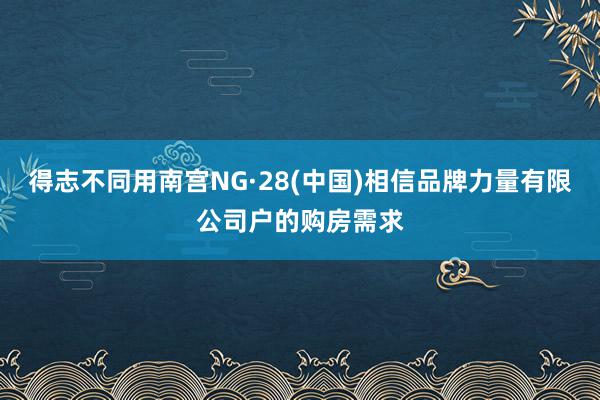 得志不同用南宫NG·28(中国)相信品牌力量有限公司户的购房需求