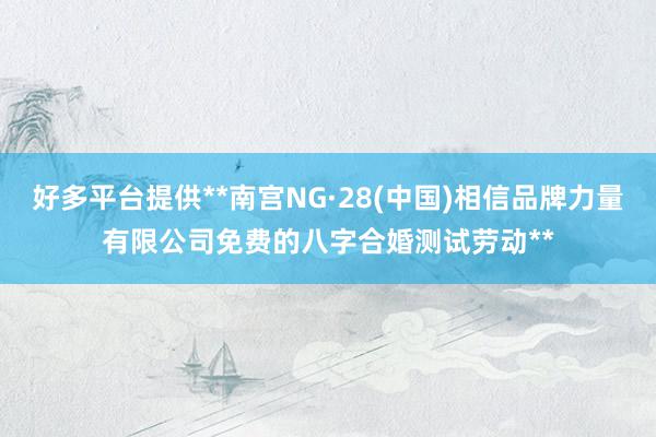 好多平台提供**南宫NG·28(中国)相信品牌力量有限公司免费的八字合婚测试劳动**