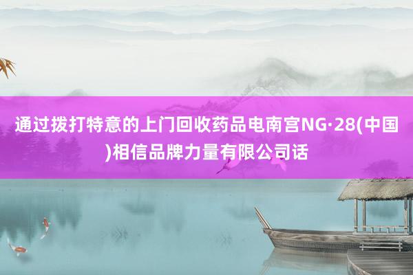通过拨打特意的上门回收药品电南宫NG·28(中国)相信品牌力量有限公司话