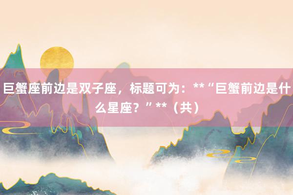 巨蟹座前边是双子座，标题可为：**“巨蟹前边是什么星座？”**（共）