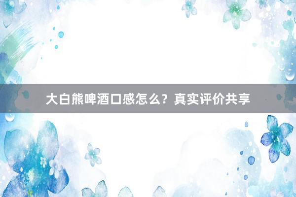 大白熊啤酒口感怎么?真实评价共享